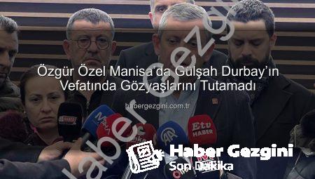 Özgür Özel Manisa’da Gülşah Durbay’ın Vefatında Gözyaşlarını Tutamadı