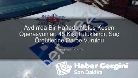 Aydın’da Bir Haftada Nefes Kesen Operasyonlar: 45 Kişi Tutuklandı, Suç Örgütlerine Darbe Vuruldu