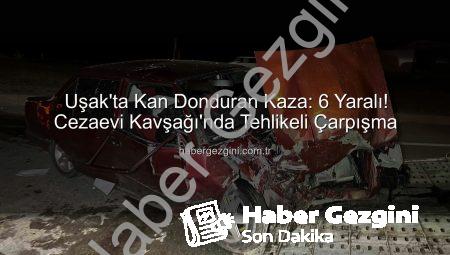 Uşak’ta Kan Donduran Kaza: 6 Yaralı! Cezaevi Kavşağı’nda Tehlikeli Çarpışma