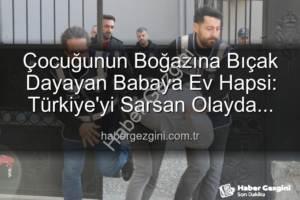 çocuğunun boğazına bıçak dayayan baba - Çocuğunun Boğazına Bıçak Dayayan Babaya Ev Hapsi: Türkiye'yi Sarsan Olayda Şok Gelişme