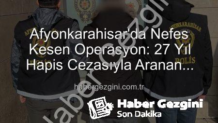 Afyonkarahisar’da Nefes Kesen Operasyon: 27 Yıl Hapis Cezasıyla Aranan Şahıs Yakalandı!
