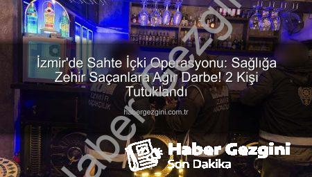 İzmir’de Sahte İçki Operasyonu: Sağlığa Zehir Saçanlara Ağır Darbe! 2 Kişi Tutuklandı