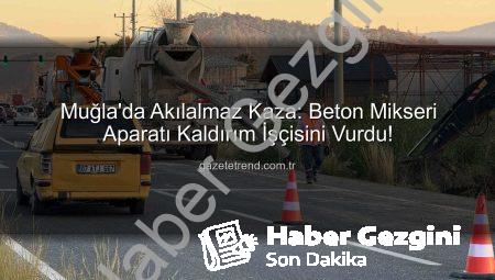 Muğla’da Beton Mikseri Aparatı İşçiyi Vurdu: Ortaca’da İlginç Kaza ve Soruşturma Başlatıldı