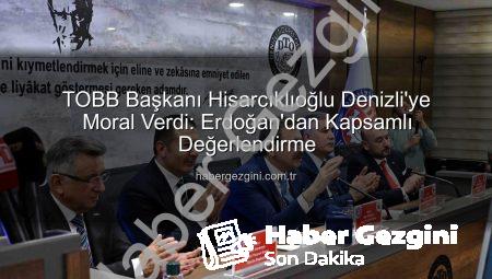 TOBB Başkanı Hisarcıklıoğlu Denizli’ye Moral Verdi: Erdoğan’dan Kapsamlı Değerlendirme